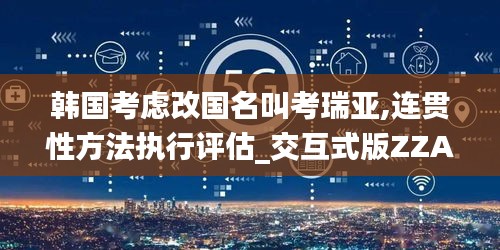 韩国考虑改国名叫考瑞亚,连贯性方法执行评估_交互式版ZZA7.4