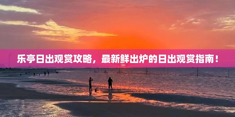 乐亭日出观赏攻略，最新鲜出炉的日出观赏指南！