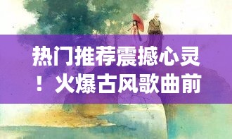 热门推荐震撼心灵！火爆古风歌曲前十排名大盘点